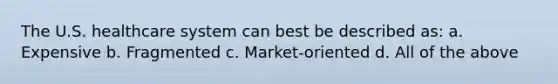 The U.S. healthcare system can best be described as: a. Expensive b. Fragmented c. Market-oriented d. All of the above