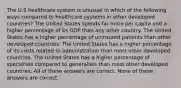 The U.S healthcare system is unusual in which of the following ways compared to healthcare systems in other developed countries? The United States spends far more per capita and a higher percentage of its GDP than any other country. The United States has a higher percentage of uninsured patients than other developed countries. The United States has a higher percentage of its costs related to administration than most other developed countries. The United States has a higher percentage of specialists compared to generalists than most other developed countries. All of these answers are correct. None of these answers are correct.