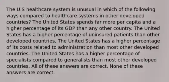 The U.S healthcare system is unusual in which of the following ways compared to healthcare systems in other developed countries? The United States spends far more per capita and a higher percentage of its GDP than any other country. The United States has a higher percentage of uninsured patients than other developed countries. The United States has a higher percentage of its costs related to administration than most other developed countries. The United States has a higher percentage of specialists compared to generalists than most other developed countries. All of these answers are correct. None of these answers are correct.