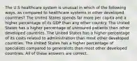 The U.S healthcare system is unusual in which of the following ways, as compared to healthcare systems in other developed countries? The United States spends far more per capita and a higher percentage of its GDP than any other country. The United States has a higher percentage of uninsured patients than other developed countries. The United States has a higher percentage of its costs related to administration than most other developed countries. The United States has a higher percentage of specialists compared to generalists than most other developed countries. All of these answers are correct.