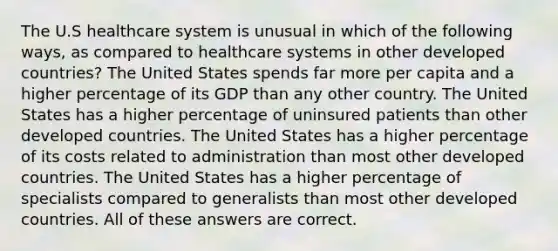 The U.S healthcare system is unusual in which of the following ways, as compared to healthcare systems in other developed countries? The United States spends far more per capita and a higher percentage of its GDP than any other country. The United States has a higher percentage of uninsured patients than other developed countries. The United States has a higher percentage of its costs related to administration than most other developed countries. The United States has a higher percentage of specialists compared to generalists than most other developed countries. All of these answers are correct.