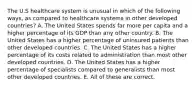 The U.S healthcare system is unusual in which of the following ways, as compared to healthcare systems in other developed countries? A. The United States spends far more per capita and a higher percentage of its GDP than any other country. B. The United States has a higher percentage of uninsured patients than other developed countries. C. The United States has a higher percentage of its costs related to administration than most other developed countries. D. The United States has a higher percentage of specialists compared to generalists than most other developed countries. E. All of these are correct.