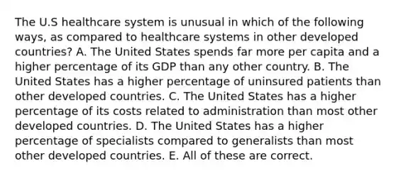 The U.S healthcare system is unusual in which of the following ways, as compared to healthcare systems in other developed countries? A. The United States spends far more per capita and a higher percentage of its GDP than any other country. B. The United States has a higher percentage of uninsured patients than other developed countries. C. The United States has a higher percentage of its costs related to administration than most other developed countries. D. The United States has a higher percentage of specialists compared to generalists than most other developed countries. E. All of these are correct.