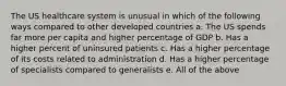 The US healthcare system is unusual in which of the following ways compared to other developed countries a. The US spends far more per capita and higher percentage of GDP b. Has a higher percent of uninsured patients c. Has a higher percentage of its costs related to administration d. Has a higher percentage of specialists compared to generalists e. All of the above