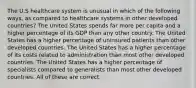 The U.S healthcare system is unusual in which of the following ways, as compared to healthcare systems in other developed countries? The United States spends far more per capita and a higher percentage of its GDP than any other country. The United States has a higher percentage of uninsured patients than other developed countries. The United States has a higher percentage of its costs related to administration than most other developed countries. The United States has a higher percentage of specialists compared to generalists than most other developed countries. All of these are correct.