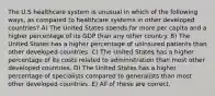 The U.S healthcare system is unusual in which of the following ways, as compared to healthcare systems in other developed countries? A) The United States spends far more per capita and a higher percentage of its GDP than any other country. B) The United States has a higher percentage of uninsured patients than other developed countries. C) The United States has a higher percentage of its costs related to administration than most other developed countries. D) The United States has a higher percentage of specialists compared to generalists than most other developed countries. E) All of these are correct.