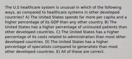 The U.S healthcare system is unusual in which of the following ways, as compared to healthcare systems in other developed countries? A) The United States spends far more per capita and a higher percentage of its GDP than any other country. B) The United States has a higher percentage of uninsured patients than other developed countries. C) The United States has a higher percentage of its costs related to administration than most other developed countries. D) The United States has a higher percentage of specialists compared to generalists than most other developed countries. E) All of these are correct.