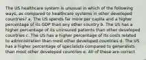 The US healthcare system is unusual in which of the following ways, as compared to healthcare systems in other developed countries? a. The US spends far more per capita and a higher percentage of its GDP than any other country b. The US has a higher percentage of its uninsured patients than other developed countries c. The US has a higher percentage of its costs related to administration than most other developed countries d. The US has a higher percentage of specialists compared to generalists than most other developed countries e. All of these are correct