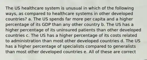 The US healthcare system is unusual in which of the following ways, as compared to healthcare systems in other developed countries? a. The US spends far more per capita and a higher percentage of its GDP than any other country b. The US has a higher percentage of its uninsured patients than other developed countries c. The US has a higher percentage of its costs related to administration than most other developed countries d. The US has a higher percentage of specialists compared to generalists than most other developed countries e. All of these are correct