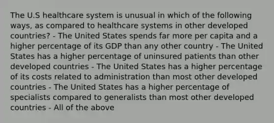 The U.S healthcare system is unusual in which of the following ways, as compared to healthcare systems in other developed countries? - The United States spends far more per capita and a higher percentage of its GDP than any other country - The United States has a higher percentage of uninsured patients than other developed countries - The United States has a higher percentage of its costs related to administration than most other developed countries - The United States has a higher percentage of specialists compared to generalists than most other developed countries - All of the above