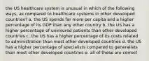 the US healthcare system is unusual in which of the following ways, as compared to healthcare systems in other developed countries? a. the US spends far more per capita and a higher percentage of its GDP than any other country b. the US has a higher percentage of uninsured patients than other developed countries c. the US has a higher percentage of its costs related to administration than most other developed countries d. the US has a higher percentage of specialists compared to generalists than most other developed countries e. all of these are correct