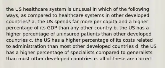 the US healthcare system is unusual in which of the following ways, as compared to healthcare systems in other developed countries? a. the US spends far more per capita and a higher percentage of its GDP than any other country b. the US has a higher percentage of uninsured patients than other developed countries c. the US has a higher percentage of its costs related to administration than most other developed countries d. the US has a higher percentage of specialists compared to generalists than most other developed countries e. all of these are correct