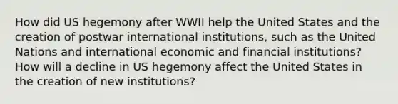 How did US hegemony after WWII help the United States and the creation of postwar international institutions, such as the United Nations and international economic and financial institutions? How will a decline in US hegemony affect the United States in the creation of new institutions?