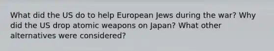 What did the US do to help European Jews during the war? Why did the US drop atomic weapons on Japan? What other alternatives were considered?