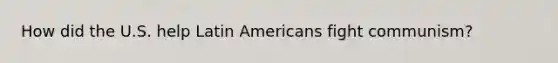 How did the U.S. help Latin Americans fight communism?