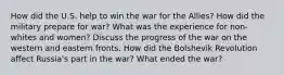 How did the U.S. help to win the war for the Allies? How did the military prepare for war? What was the experience for non-whites and women? Discuss the progress of the war on the western and eastern fronts. How did the Bolshevik Revolution affect Russia's part in the war? What ended the war?