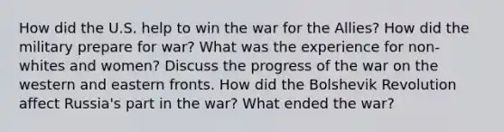 How did the U.S. help to win the war for the Allies? How did the military prepare for war? What was the experience for non-whites and women? Discuss the progress of the war on the western and eastern fronts. How did the Bolshevik Revolution affect Russia's part in the war? What ended the war?