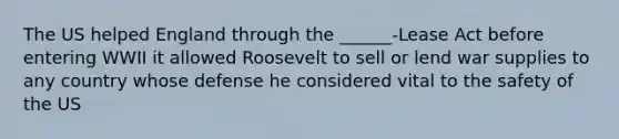 The US helped England through the ______-Lease Act before entering WWII it allowed Roosevelt to sell or lend war supplies to any country whose defense he considered vital to the safety of the US