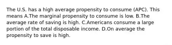 The U.S. has a high average propensity to consume (APC). This means A.The marginal propensity to consume is low. B.The average rate of saving is high. C.Americans consume a large portion of the total disposable income. D.On average the propensity to save is high.