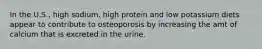 In the U.S., high sodium, high protein and low potassium diets appear to contribute to osteoporosis by increasing the amt of calcium that is excreted in the urine.