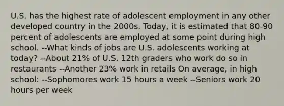 U.S. has the highest rate of adolescent employment in any other developed country in the 2000s. Today, it is estimated that 80-90 percent of adolescents are employed at some point during high school. --What kinds of jobs are U.S. adolescents working at today? --About 21% of U.S. 12th graders who work do so in restaurants --Another 23% work in retails On average, in high school: --Sophomores work 15 hours a week --Seniors work 20 hours per week