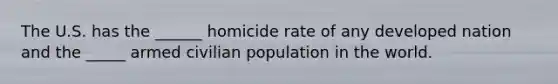 The U.S. has the ______ homicide rate of any developed nation and the _____ armed civilian population in the world.