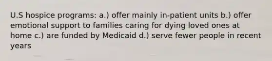 U.S hospice programs: a.) offer mainly in-patient units b.) offer emotional support to families caring for dying loved ones at home c.) are funded by Medicaid d.) serve fewer people in recent years