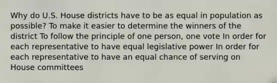 Why do U.S. House districts have to be as equal in population as possible? To make it easier to determine the winners of the district To follow the principle of one person, one vote In order for each representative to have equal legislative power In order for each representative to have an equal chance of serving on House committees