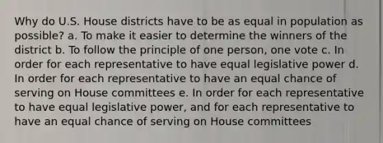 Why do U.S. House districts have to be as equal in population as possible? a. To make it easier to determine the winners of the district b. To follow the principle of one person, one vote c. In order for each representative to have equal legislative power d. In order for each representative to have an equal chance of serving on House committees e. In order for each representative to have equal legislative power, and for each representative to have an equal chance of serving on House committees