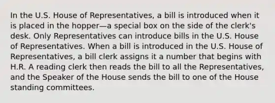 In the U.S. House of Representatives, a bill is introduced when it is placed in the hopper—a special box on the side of the clerk's desk. Only Representatives can introduce bills in the U.S. House of Representatives. When a bill is introduced in the U.S. House of Representatives, a bill clerk assigns it a number that begins with H.R. A reading clerk then reads the bill to all the Representatives, and the Speaker of the House sends the bill to one of the House standing committees.