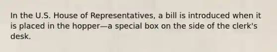 In the U.S. House of Representatives, a bill is introduced when it is placed in the hopper—a special box on the side of the clerk's desk.