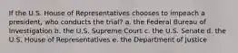 If the U.S. House of Representatives chooses to impeach a president, who conducts the trial? a. the Federal Bureau of Investigation b. the U.S. Supreme Court c. the U.S. Senate d. the U.S. House of Representatives e. the Department of Justice