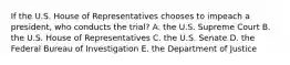 If the U.S. House of Representatives chooses to impeach a president, who conducts the trial? A. the U.S. Supreme Court B. the U.S. House of Representatives C. the U.S. Senate D. the Federal Bureau of Investigation E. the Department of Justice