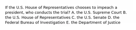 If the U.S. House of Representatives chooses to impeach a president, who conducts the trial? A. the U.S. Supreme Court B. the U.S. House of Representatives C. the U.S. Senate D. the Federal Bureau of Investigation E. the Department of Justice