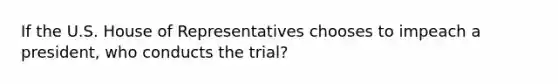 If the U.S. House of Representatives chooses to impeach a president, who conducts the trial?