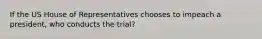 If the US House of Representatives chooses to impeach a president, who conducts the trial?