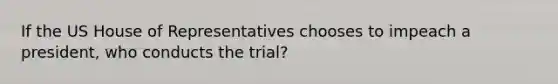 If the US House of Representatives chooses to impeach a president, who conducts the trial?