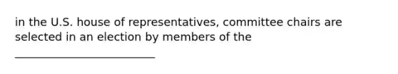 in the U.S. house of representatives, committee chairs are selected in an election by members of the _________________________