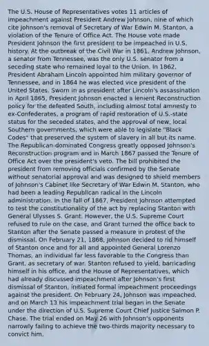 The U.S. House of Representatives votes 11 articles of impeachment against President Andrew Johnson, nine of which cite Johnson's removal of Secretary of War Edwin M. Stanton, a violation of the Tenure of Office Act. The House vote made President Johnson the first president to be impeached in U.S. history. At the outbreak of the Civil War in 1861, Andrew Johnson, a senator from Tennessee, was the only U.S. senator from a seceding state who remained loyal to the Union. In 1862, President Abraham Lincoln appointed him military governor of Tennessee, and in 1864 he was elected vice president of the United States. Sworn in as president after Lincoln's assassination in April 1865, President Johnson enacted a lenient Reconstruction policy for the defeated South, including almost total amnesty to ex-Confederates, a program of rapid restoration of U.S.-state status for the seceded states, and the approval of new, local Southern governments, which were able to legislate "Black Codes" that preserved the system of slavery in all but its name. The Republican-dominated Congress greatly opposed Johnson's Reconstruction program and in March 1867 passed the Tenure of Office Act over the president's veto. The bill prohibited the president from removing officials confirmed by the Senate without senatorial approval and was designed to shield members of Johnson's Cabinet like Secretary of War Edwin M. Stanton, who had been a leading Republican radical in the Lincoln administration. In the fall of 1867, President Johnson attempted to test the constitutionality of the act by replacing Stanton with General Ulysses S. Grant. However, the U.S. Supreme Court refused to rule on the case, and Grant turned the office back to Stanton after the Senate passed a measure in protest of the dismissal. On February 21, 1868, Johnson decided to rid himself of Stanton once and for all and appointed General Lorenzo Thomas, an individual far less favorable to the Congress than Grant, as secretary of war. Stanton refused to yield, barricading himself in his office, and the House of Representatives, which had already discussed impeachment after Johnson's first dismissal of Stanton, initiated formal impeachment proceedings against the president. On February 24, Johnson was impeached, and on March 13 his impeachment trial began in the Senate under the direction of U.S. Supreme Court Chief Justice Salmon P. Chase. The trial ended on May 26 with Johnson's opponents narrowly failing to achieve the two-thirds majority necessary to convict him.