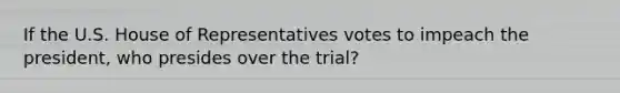 If the U.S. House of Representatives votes to impeach the president, who presides over the trial?