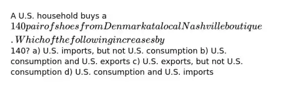 A U.S. household buys a 140 pair of shoes from Denmark at a local Nashville boutique. Which of the following increases by140? a) U.S. imports, but not U.S. consumption b) U.S. consumption and U.S. exports c) U.S. exports, but not U.S. consumption d) U.S. consumption and U.S. imports