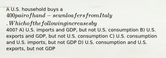 A U.S. household buys a 400 pair of hand-sewn loafers from Italy. Which of the following increases by400? A) U.S. imports and GDP, but not U.S. consumption B) U.S. exports and GDP, but not U.S. consumption C) U.S. consumption and U.S. imports, but not GDP D) U.S. consumption and U.S. exports, but not GDP