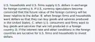 U.S. households and U.S. firms supply U.S. dollars in exchange for foreign currency A. if U.S. currency speculators become convinced that the future value of the foreign currency will be lower relative to the dollar. B. when foreign firms and households want dollars so that they can buy goods and services produced in the United States. C. when U.S. consumers and firms want to buy goods and services that are not produced in a foreign country. D. if the interest rate and other conditions in the foreign countries are lucrative for U.S. firms and households to invest dollars.