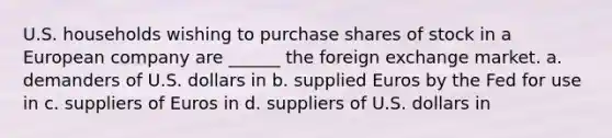 U.S. households wishing to purchase shares of stock in a European company are ______ the foreign exchange market. a. demanders of U.S. dollars in b. supplied Euros by the Fed for use in c. suppliers of Euros in d. suppliers of U.S. dollars in