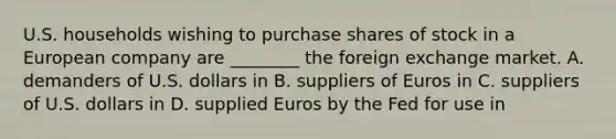 U.S. households wishing to purchase shares of stock in a European company are ________ the foreign exchange market. A. demanders of U.S. dollars in B. suppliers of Euros in C. suppliers of U.S. dollars in D. supplied Euros by the Fed for use in