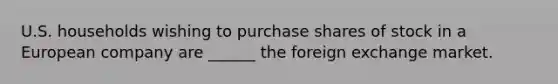 U.S. households wishing to purchase shares of stock in a European company are ______ the foreign exchange market.