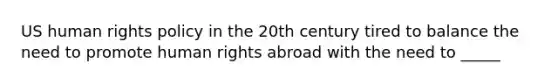 US human rights policy in the 20th century tired to balance the need to promote human rights abroad with the need to _____