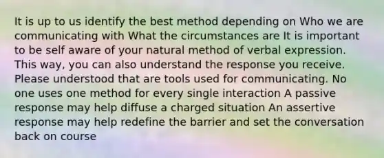 It is up to us identify the best method depending on Who we are communicating with What the circumstances are It is important to be self aware of your natural method of verbal expression. This way, you can also understand the response you receive. Please understood that are tools used for communicating. No one uses one method for every single interaction A passive response may help diffuse a charged situation An assertive response may help redefine the barrier and set the conversation back on course