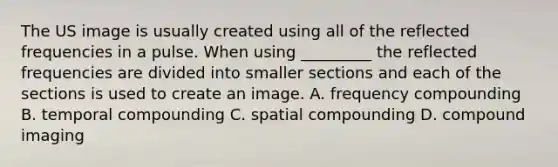 The US image is usually created using all of the reflected frequencies in a pulse. When using _________ the reflected frequencies are divided into smaller sections and each of the sections is used to create an image. A. frequency compounding B. temporal compounding C. spatial compounding D. compound imaging