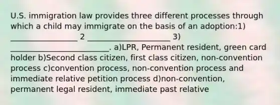 U.S. immigration law provides three different processes through which a child may immigrate on the basis of an adoption:1) _________________ 2 _____________________ 3) _________________________. a)LPR, Permanent resident, green card holder b)Second class citizen, first class citizen, non-convention process c)convention process, non-convention process and immediate relative petition process d)non-convention, permanent legal resident, immediate past relative